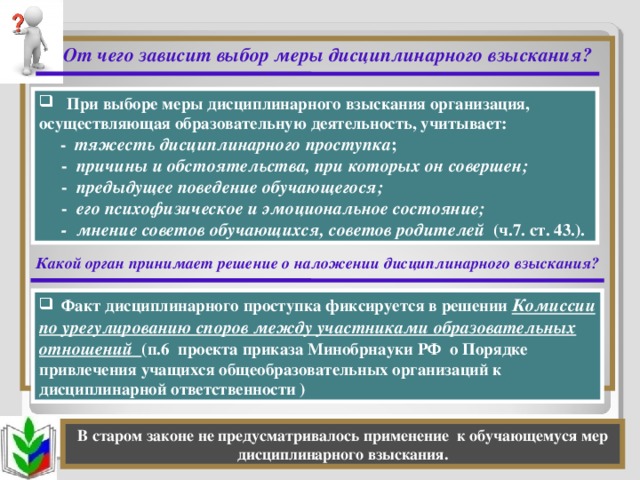 От чего зависит выбор меры дисциплинарного взыскания?              Какой орган принимает решение о наложении дисциплинарного взыскания?         При выборе меры дисциплинарного взыскания организация, осуществляющая образовательную деятельность, учитывает:  - тяжесть дисциплинарного проступка ;  - причины и обстоятельства, при которых он совершен;  - предыдущее поведение обучающегося;  - его психофизическое и эмоциональное состояние;  - мнение советов обучающихся, советов родителей  (ч.7. ст. 43.).  Факт дисциплинарного проступка фиксируется в решении Комиссии по урегулированию споров между участниками образовательных отношений  (п.6 проекта приказа Минобрнауки РФ о Порядке привлечения учащихся общеобразовательных организаций к дисциплинарной ответственности )  В старом законе не предусматривалось применение к обучающемуся мер дисциплинарного взыскания.