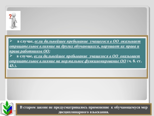 в случае,  если дальнейшее пребывание учащегося в ОО  оказывает отрицательное влияние на других обучающихся, нарушает их права и права работников ОО ;  в случае,  если дальнейшее пребывание учащегося в ОО  оказывает отрицательное влияние на  нормальное функционирование ОО (ч. 8. ст. 43.). В старом законе не предусматривалось применение к обучающемуся мер дисциплинарного взыскания.