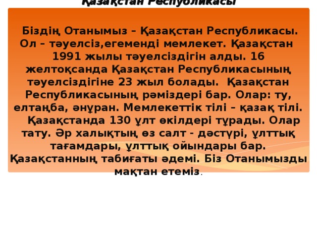 Қазақстан Республикасы    Біздің Отанымыз – Қазақстан Республикасы. Ол – тәуелсіз,егеменді мемлекет. Қазақстан 1991 жылы тәуелсіздігін алды. 16 желтоқсанда Қазақстан Республикасының тәуелсіздігіне 23 жыл болады. Қазақстан Республикасының рәміздері бар. Олар: ту, елтаңба, әнұран. Мемлекеттік тілі – қазақ тілі.  Қазақстанда 130 ұлт өкілдері тұрады. Олар тату. Әр халықтың өз салт - дәстүрі, ұлттық тағамдары, ұлттық ойындары бар.  Қазақстанның табиғаты әдемі. Біз Отанымызды мақтан етеміз .