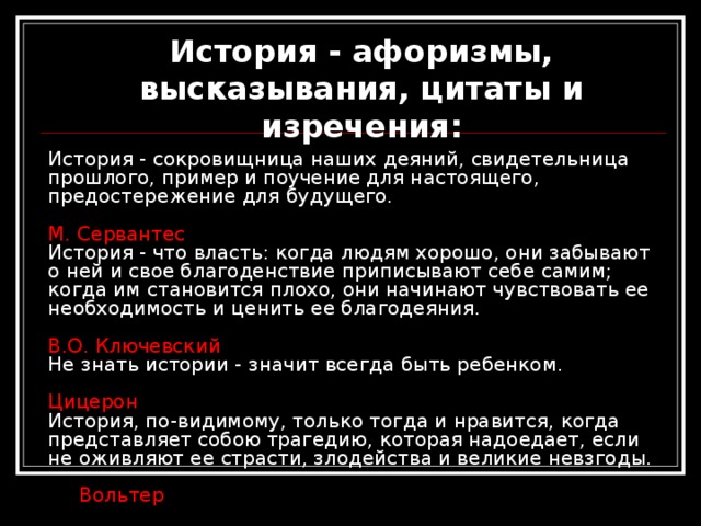 История - афоризмы, высказывания, цитаты и изречения: История - сокровищница наших деяний, свидетельница прошлого, пример и поучение для настоящего, предостережение для будущего.   М. Сервантес  История - что власть: когда людям хорошо, они забывают о ней и свое благоденствие приписывают себе самим; когда им становится плохо, они начинают чувствовать ее необходимость и ценить ее благодеяния.   В.О. Ключевский  Не знать истории - значит всегда быть ребенком.   Цицерон  История, по-видимому, только тогда и нравится, когда представляет собою трагедию, которая надоедает, если не оживляют ее страсти, злодейства и великие невзгоды.   Вольтер