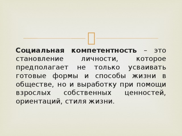 Социальная компетентность – это становление личности, которое предполагает не только усваивать готовые формы и способы жизни в обществе, но и выработку при помощи взрослых собственных ценностей, ориентаций, стиля жизни.