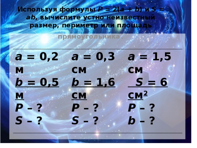 Используя формулы Р = 2( а + b ) и S = аb , вычислите устно неизвестный размер, периметр или площадь прямоугольника :     а = 0,2 м  b = 0,5 м  Р – ?  S – ? а = 0,3 см  b = 1,6 см  Р – ?  S – ? а = 1,5 см   S = 6 см 2  Р – ?  b – ?