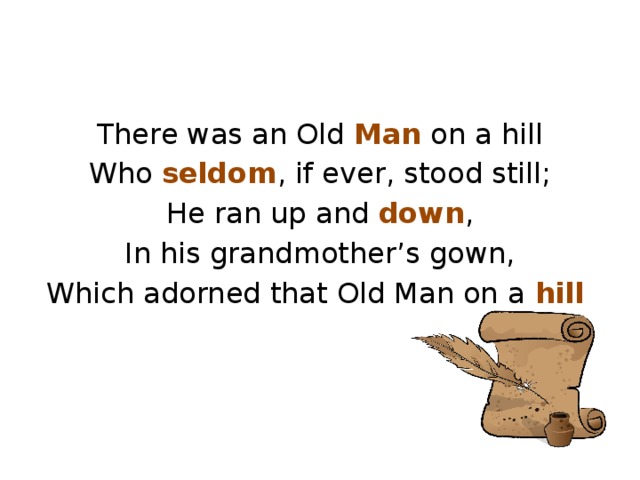 There was an Old Man on a hill Who seldom , if ever, stood still; He ran up and down , In his grandmother’s gown, Which adorned that Old Man on a hill