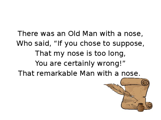 There was an Old Man with a nose, Who said, “If you chose to suppose, That my nose is too long, You are certainly wrong!” That remarkable Man with a nose.