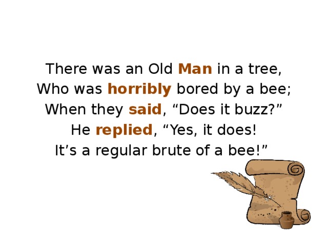 There was an Old Man in a tree, Who was horribly bored by a bee; When they said , “Does it buzz?” He replied , “Yes, it does! It’s a regular brute of a bee!”