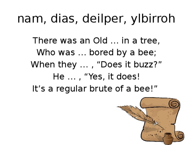 nam, dias, deilper, ylbirroh There was an Old … in a tree, Who was … bored by a bee; When they … , “Does it buzz?” He … , “Yes, it does! It’s a regular brute of a bee!”