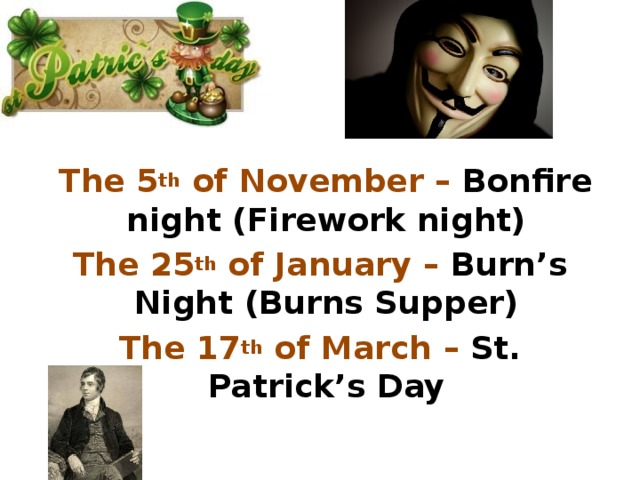 The 5 th of November – Bonfire night (Firework night) The 25 th of January – Burn’s Night (Burns Supper) The 17 th of March – St. Patrick’s Day