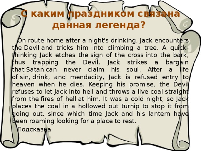 С каким праздником связана данная легенда? On route home after a night's drinking, Jack encounters the Devil and tricks him into climbing a tree. A quick-thinking Jack etches the sign of the cross into the bark, thus trapping the Devil. Jack strikes a bargain that Satan can never claim his soul. After a life of sin, drink, and mendacity, Jack is refused entry to heaven when he dies. Keeping his promise, the Devil refuses to let Jack into hell and throws a live coal straight from the fires of hell at him. It was a cold night, so Jack places the coal in a hollowed out turnip to stop it from going out, since which time Jack and his lantern have been roaming looking for a place to rest. Подсказка