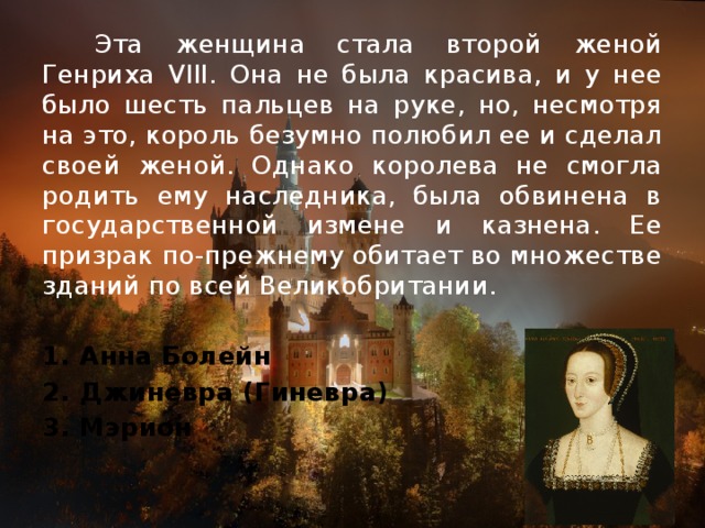 Эта женщина стала второй женой Генриха VIII. Она не была красива, и у нее было шесть пальцев на руке, но, несмотря на это, король безумно полюбил ее и сделал своей женой. Однако королева не смогла родить ему наследника, была обвинена в государственной измене и казнена. Ее призрак по-прежнему обитает во множестве зданий по всей Великобритании.