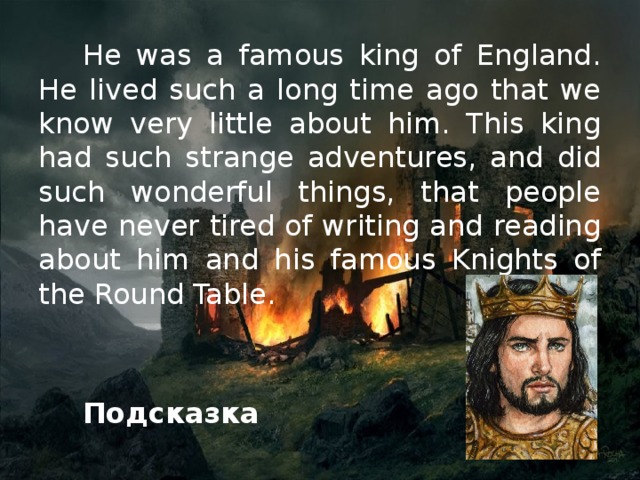 He was a famous king of England. He lived such a long time ago that we know very little about him. This king had such strange adventures, and did such wonderful things, that people have never tired of writing and reading about him and his famous Knights of the Round Table.   Подсказка