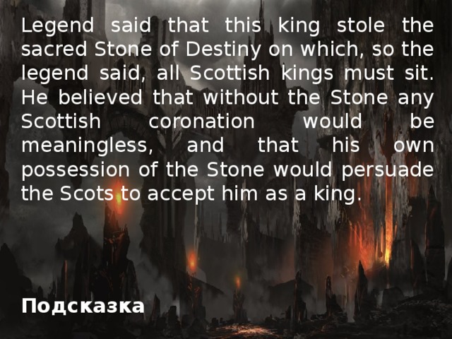 Legend said that this king stole the sacred Stone of Destiny on which, so the legend said, all Scottish kings must sit. He believed that without the Stone any Scottish coronation would be meaningless, and that his own possession of the Stone would persuade the Scots to accept him as a king.    Подсказка