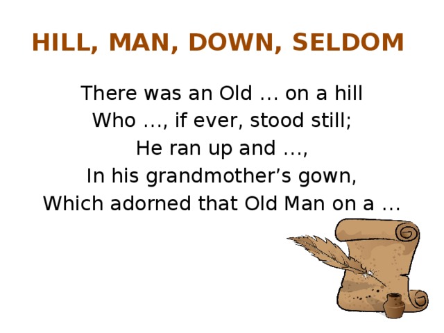 HILL, MAN, DOWN, SELDOM There was an Old … on a hill Who …, if ever, stood still; He ran up and …, In his grandmother’s gown, Which adorned that Old Man on a …