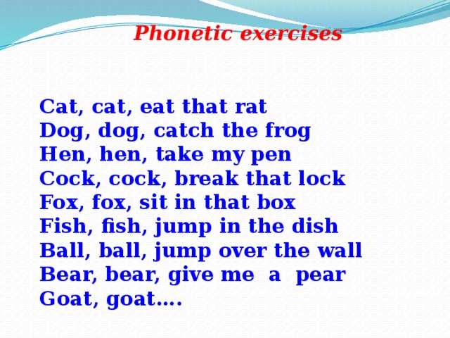 Рhоnetic exercises Cat, cat, eat that rat Dog, dog, catch the frog Hen, hen, take my pen Cock, cock, break that lock Fox, fox, sit in that box Fish, fish, jump in the dish Ball, ball, jump over the wall Bear, bear, give me а pear Goat, goat….