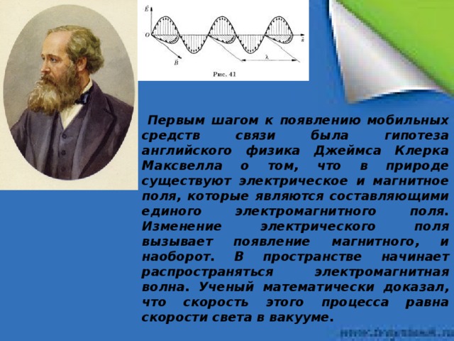 Первым шагом к появлению мобильных средств связи была гипотеза английского физика Джеймса Клерка Максвелла о том, что в природе существуют электрическое и магнитное поля, которые являются составляющими единого электромагнитного поля. Изменение электрического поля вызывает появление магнитного, и наоборот. В пространстве начинает распространяться электромагнитная волна. Ученый математически доказал, что скорость этого процесса равна скорости света в вакууме.