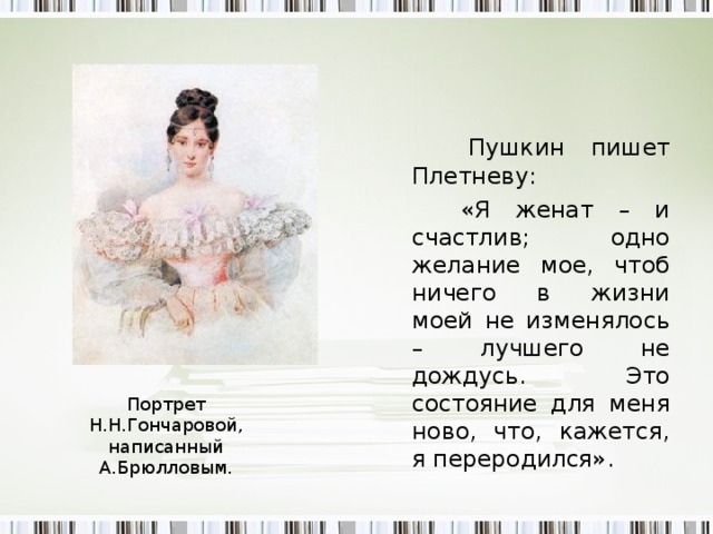 Пушкин пишет  Плетневу:   «Я женат – и счастлив; одно желание мое, чтоб ничего в жизни моей не изменялось – лучшего не дождусь. Это состояние для меня ново, что, кажется, я переродился». П ортрет Н.Н.Гончаровой, написанный А.Брюлловым.