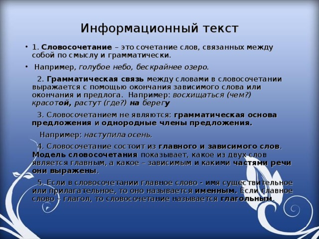 Информационный текст 1. Словосочетание – это сочетание слов, связанных между собой по смыслу и грамматически.  Например, голубое небо, бескрайнее озеро.  2. Грамматическая связь между словами в словосочетании выражается с помощью окончания зависимого слова или окончания и предлога. Например: восхищаться (чем?) красот ой, растут (где?) на берег у    3. Словосочетанием не являются: грамматическая основа предложения и однородные члены предложения.  Например: наступила осень.  4. Словосочетание состоит из главного и зависимого слов . Модель словосочетания показывает, какое из двух слов является главным, а какое – зависимым и какими частями речи они выражены .  5. Если в словосочетании главное слово - имя существительное или прилагательное, то оно называется именным. Если главное слово – глагол, то словосочетание называется глагольным .