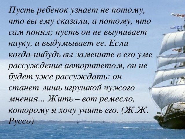 Пусть ребенок узнает не потому, что вы ему сказали, а потому, что сам понял; пусть он не выучивает науку, а выдумывает ее. Если когда-нибудь вы замените в его уме рассуждение авторитетом, он не будет уже рассуждать: он станет лишь игрушкой чужого мнения... Жить – вот ремесло, которому я хочу учить его. (Ж.Ж. Руссо)