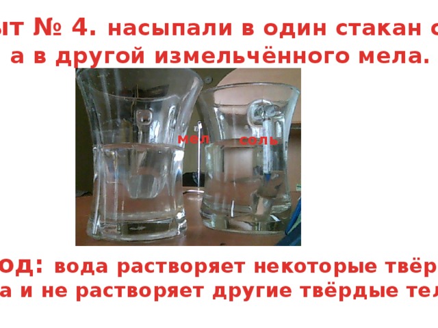 опыт № 4. насыпали в один стакан соли, а в другой измельчённого мела.    мел  соль  вывод: вода растворяет некоторые твёрдые тела и не растворяет другие твёрдые тела.