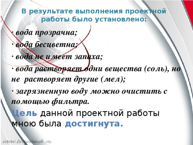 В результате выполнения проектной работы было установлено:   ∙ вода прозрачна; ∙ вода бесцветна; ∙ вода не имеет запаха; ∙ вода растворяет одни вещества (соль), но не растворяет другие (мел); ∙ загрязненную воду можно очистить с помощью фильтра. Цель данной проектной работы мною была достигнута.