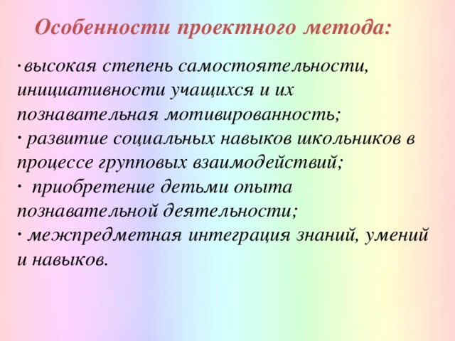 Особенности проектного метода:    ∙  высокая степень самостоятельности, инициативности учащихся и их познавательная мотивированность; ∙ развитие социальных навыков школьников в процессе групповых взаимодействий; ∙   приобретение детьми опыта познавательной деятельности; ∙ межпредметная интеграция знаний, умений и навыков.