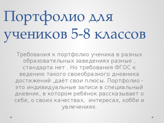 Портфолио для учеников 5-8 классов Требования к портфолио ученика в разных образовательных заведениях разные , стандарта нет . Но требования ФГОС к ведению такого своеобразного дневника достижений ,даёт свои плюсы. Портфолио - это индивидуальные записи в специальный дневник, в котором ребёнок рассказывает о себе, о своих качествах, интересах, хобби и увлечениях.