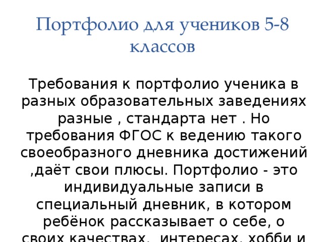 Портфолио для учеников 5-8 классов Требования к портфолио ученика в разных образовательных заведениях разные , стандарта нет . Но требования ФГОС к ведению такого своеобразного дневника достижений ,даёт свои плюсы. Портфолио - это индивидуальные записи в специальный дневник, в котором ребёнок рассказывает о себе, о своих качествах, интересах, хобби и увлечениях.