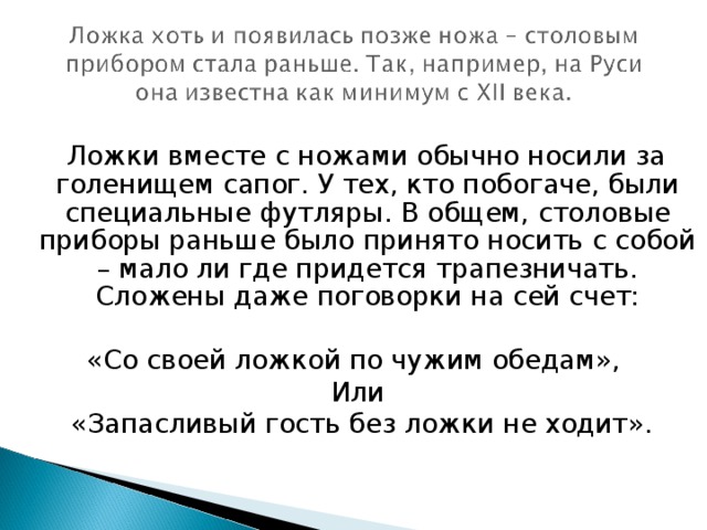 Ложки вместе с ножами обычно носили за голенищем сапог. У тех, кто побогаче, были специальные футляры. В общем, столовые приборы раньше было принято носить с собой – мало ли где придется трапезничать. Сложены даже поговорки на сей счет: «Со своей ложкой по чужим обедам», Или  «Запасливый гость без ложки не ходит».