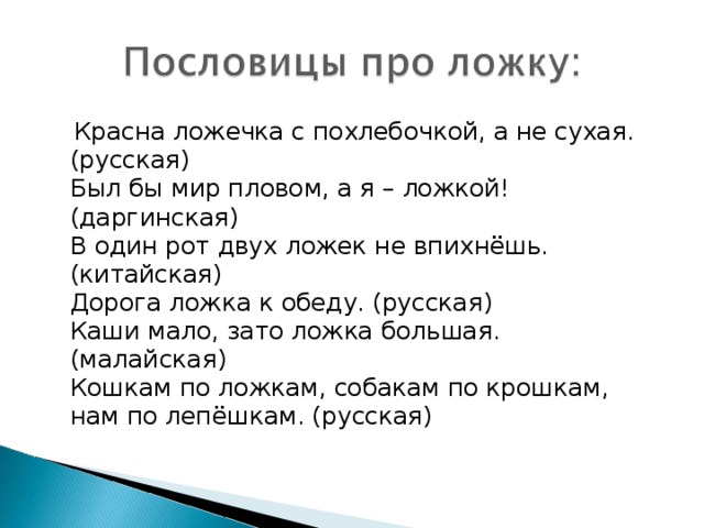 Красна ложечка с похлебочкой, а не сухая. (русская)  Был бы мир пловом, а я – ложкой! (даргинская)  В один рот двух ложек не впихнёшь. (китайская)  Дорога ложка к обеду. (русская)  Каши мало, зато ложка большая. (малайская)  Кошкам по ложкам, собакам по крошкам, нам по лепёшкам. (русская)