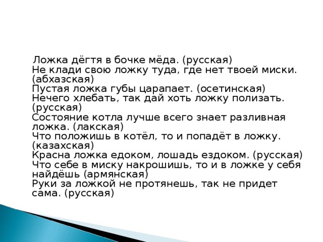 Ложка дёгтя в бочке мёда. (русская)  Не клади свою ложку туда, где нет твоей миски. (абхазская)  Пустая ложка губы царапает. (осетинская)  Нечего хлебать, так дай хоть ложку полизать. (русская)  Состояние котла лучше всего знает разливная ложка. (лакская)  Что положишь в котёл, то и попадёт в ложку. (казахская)  Красна ложка едоком, лошадь ездоком. (русская)  Что себе в миску накрошишь, то и в ложке у себя найдёшь (армянская)  Руки за ложкой не протянешь, так не придет сама. (русская)