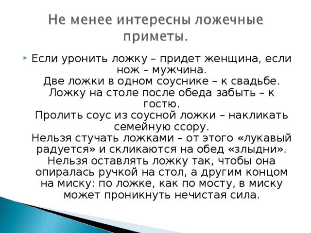 Если уронить ложку – придет женщина, если нож – мужчина.  Две ложки в одном соуснике – к свадьбе.  Ложку на столе после обеда забыть – к гостю.  Пролить соус из соусной ложки – накликать семейную ссору.  Нельзя стучать ложками – от этого «лукавый радуется» и скликаются на обед «злыдни».  Нельзя оставлять ложку так, чтобы она опиралась ручкой на стол, а другим концом на миску: по ложке, как по мосту, в миску может проникнуть нечистая сила.