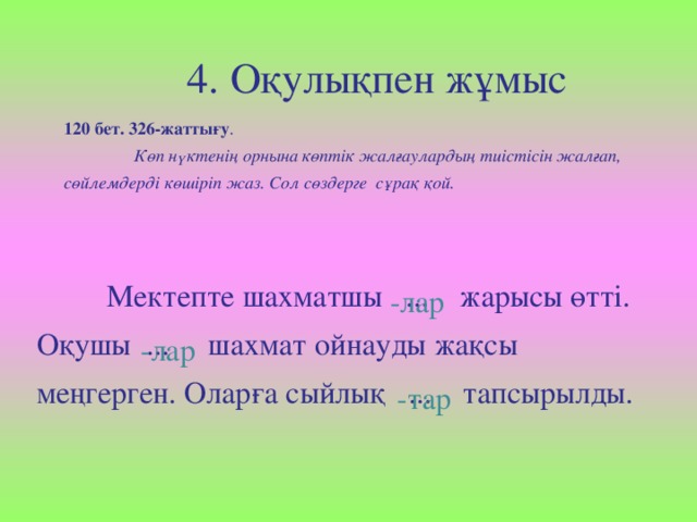 4. Оқулықпен жұмыс 120 бет. 326-жаттығу .  Көп нүктенің орнына көптік жалғаулардың тиістісін жалғап, сөйлемдерді көшіріп жаз. Сол сөздерге сұрақ қой.  Мектепте шахматшы ... жарысы өтті. Оқушы ... шахмат ойнауды жақсы меңгерген. Оларға сыйлық ... тапсырылды. -лар -лар  -тар