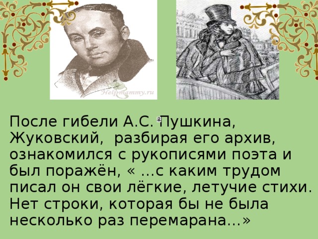 После гибели А.С. Пушкина, Жуковский, разбирая его архив, ознакомился с рукописями поэта и был поражён, « …с каким трудом писал он свои лёгкие, летучие стихи. Нет строки, которая бы не была несколько раз перемарана…»