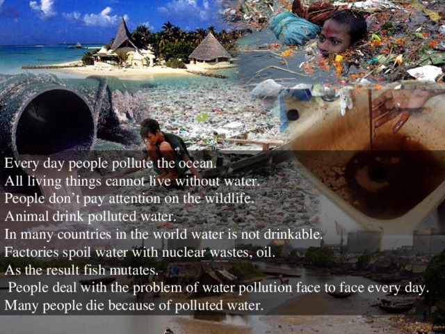 Every day people pollute the ocean. All living things cannot live without water. People don’t pay attention on the wildlife. Animal drink polluted water. In many countries in the world water is not drinkable. Factories spoil water with nuclear wastes, oil. As the result fish mutates.  People deal with the problem of water pollution face to face every day. Many people die because of polluted water.