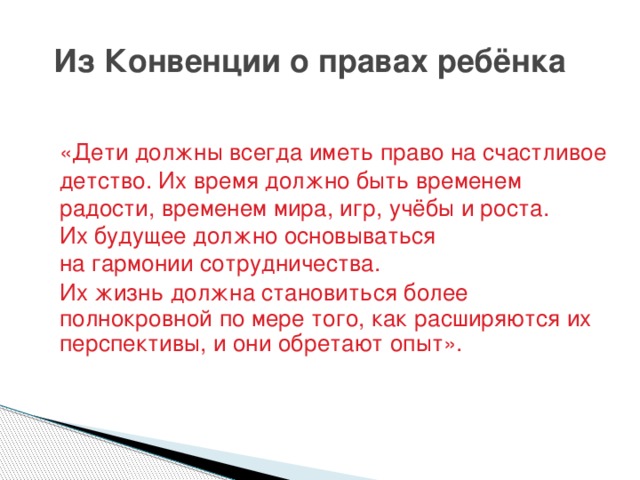 Из Конвенции о правах ребёнка «Дети должны всегда иметь право на счастливое детство. Их время должно быть временем радости, временем мира, игр, учёбы и роста. Их будущее должно основываться на гармонии сотрудничества. Их жизнь должна становиться более полнокровной по мере того, как расширяются их перспективы, и они обретают опыт».