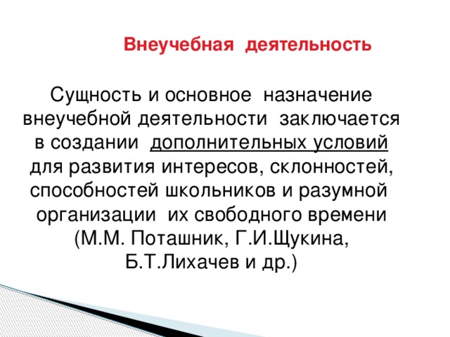 Внеучебная деятельность  Сущность и основное назначение внеучебной деятельности заключается в создании дополнительных условий для развития интересов, склонностей, способностей школьников и разумной организации их свободного времени (М.М. Поташник, Г.И.Щукина, Б.Т.Лихачев и др.)