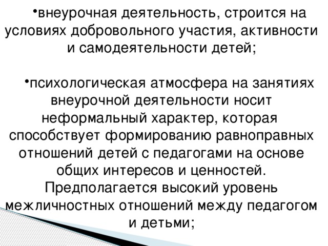 внеурочная деятельность, строится на условиях добровольного участия, активности и самодеятельности детей; психологическая атмосфера на занятиях внеурочной деятельности носит неформальный характер, которая способствует формированию равноправных отношений детей с педагогами на основе общих интересов и ценностей. Предполагается высокий уровень межличностных отношений между педагогом и детьми;