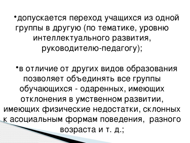 допускается переход учащихся из одной группы в другую (по тематике, уровню интеллектуального развития, руководителю-педагогу); в отличие от других видов образования позволяет объединять все группы обучающихся - одаренных, имеющих отклонения в умственном развитии, имеющих физические недостатки, склонных к асоциальным формам поведения, разного возраста и т. д.;