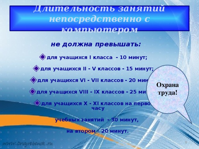 Длительность занятий непосредственно с компьютером   не должна превышать:   для учащихся I класса - 10 минут;  для учащихся II - V классов - 15 минут;  для учащихся VI - VII классов - 20 минут;  для учащихся VIII - IX классов - 25 минут;  для учащихся X - XI классов на первом часу   учебных занятий - 30 минут,   на втором – 20 минут.  Охрана труда! 4