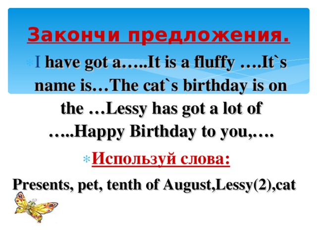Закончи предложения. I have got a…..It is a fluffy ….It`s name is…The cat`s birthday is on the …Lessy has got a lot of …..Happy Birthday to you,…. Используй слова: Presents, pet, tenth of August,Lessy(2),cat