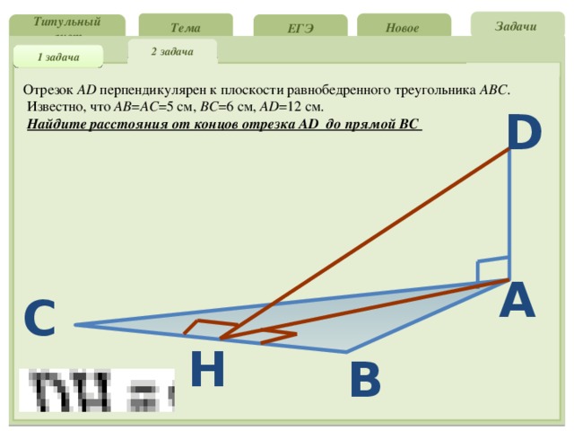 Задачи Новое Тема ЕГЭ Титульный лист 2 задача 1 задача Отрезок АD перпендикулярен к плоскости равнобедренного треугольника АВС .  Известно, что АВ = АС =5 см, ВС =6 см, АD =12 см.  Найдите расстояния от концов отрезка АD до прямой ВС D A C H B