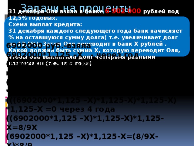 Задачи на проценты 31 декабря Оля взяла в банке 6 902 000  рублей под 12,5% годовых. Схема выплат кредита: 31 декабря каждого следующего года банк начисляет % на оставшуюся сумму долга( т.е. увеличивает долг на 12,5%). Затем Оля переводит в банк Х рублей . Какой должна быть сумма Х, которую переводит Оля, чтобы она выплатила долг четырьмя равными платежами (т.е. за 4 года) 6902000 руб.-взяла 6902000*1,125 –Х - через год (6902000*1,125 –Х)*1,125-Х - через 2 года ((6902000*1,125 –Х)*1,125-Х)*1,125-Х - через 3 года (((6902000*1,125 –Х)*1,125-Х)*1,125-Х) *1,125-Х =0 через 4 года ((6902000*1,125 –Х)*1,125-Х)*1,125-Х=8/9Х (6902000*1,125 –Х)*1,125-Х=(8/9Х-Х)*8/9 Ответ: 2 296 350 рублей.