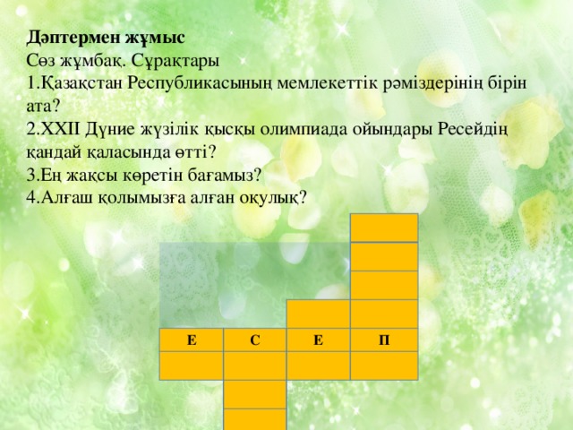 Дәптермен жұмыс Сөз жұмбақ. Сұрақтары 1.Қазақстан Республикасының мемлекеттік рәміздерінің бірін ата? 2.ХХІІ Дүние жүзілік қысқы олимпиада ойындары Ресейдің қандай қаласында өтті? 3.Ең жақсы көретін бағамыз? 4.Алғаш қолымызға алған оқулық? Е С Е П