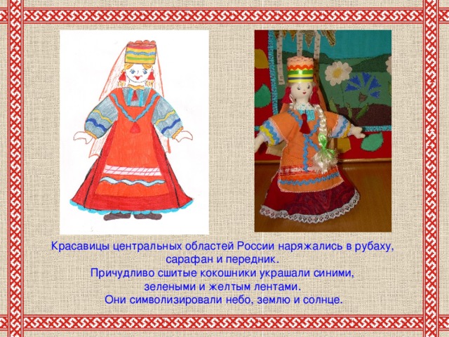 Красавицы центральных областей России наряжались в рубаху, сарафан и передник. Причудливо сшитые кокошники украшали синими, зелеными и желтым лентами. Они символизировали небо, землю и солнце.