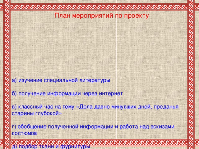 План мероприятий по проекту    а) изучение специальной литературы   б) получение информации через интернет   в) классный час на тему «Дела давно минувших дней, преданья старины глубокой»   г) обобщение полученной информации  и работа над эскизами костюмов   д) подбор ткани и фурнитуры   е) работа с заготовками (оформление головы, туловища)   ж) раскрой и пошив народного костюма  в соответствии с эскизом   ж ) защита своей работы перед классом.