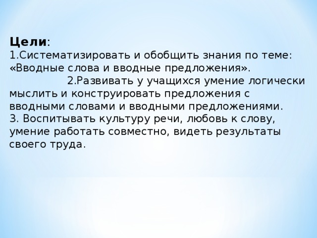 Цели : 1.Систематизировать и обобщить знания по теме: «Вводные слова и вводные предложения». 2.Развивать у учащихся умение логически мыслить и конструировать предложения с вводными словами и вводными предложениями. 3. Воспитывать культуру речи, любовь к слову, умение работать совместно, видеть результаты своего труда.