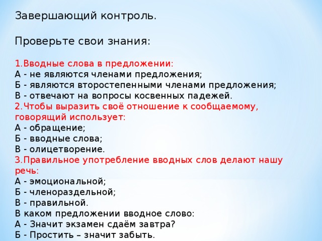 Завершающий контроль. Проверьте свои знания: 1.Вводные слова в предложении: А - не являются членами предложения; Б - являются второстепенными членами предложения; В - отвечают на вопросы косвенных падежей. 2.Чтобы выразить своё отношение к сообщаемому, говорящий использует: А - обращение; Б - вводные слова; В - олицетворение. 3.Правильное употребление вводных слов делают нашу речь: А - эмоциональной; Б - членораздельной; В - правильной. В каком предложении вводное слово: А - Значит экзамен сдаём завтра? Б - Простить – значит забыть.