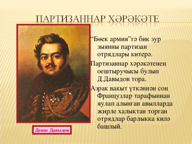 “ Бөек армия”гә бик зур зыянны партизан отрядлары китерә. Партизаннар хәрәкәтенең оештыручысы булып Д.Давыдов тора. Азрак вакыт үткәннән соң Французлар тарафыннан яулап алынган авылларда җирле халыктан торган отрядлар барлыкка килә башлый. Денис Давыдов