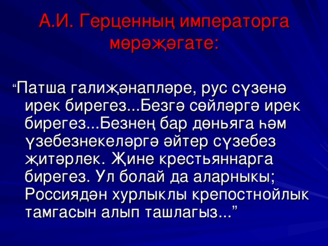 А.И. Герценның императорга мөрәҗәгате: “ Патша галиҗәнапләре, рус сүзенә ирек бирегез...Безгә сөйләргә ирек бирегез...Безнең бар дөн ь яга һәм үзебезнекеләргә әйтер сүзебез җитәрлек. Җине крест ь яннарга бирегез. Ул болай да аларныкы; Россиядән хурлыклы крепостнойлык тамгасын алып ташлагыз...”