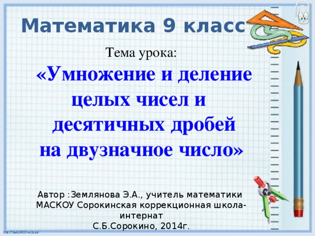 Математика 9 класс Тема урока:   «Умножение и деление целых чисел и  десятичных дробей на двузначное число»   Автор :Землянова Э.А., учитель математики МАСКОУ Сорокинская коррекционная школа-интернат С.Б.Сорокино, 2014г.