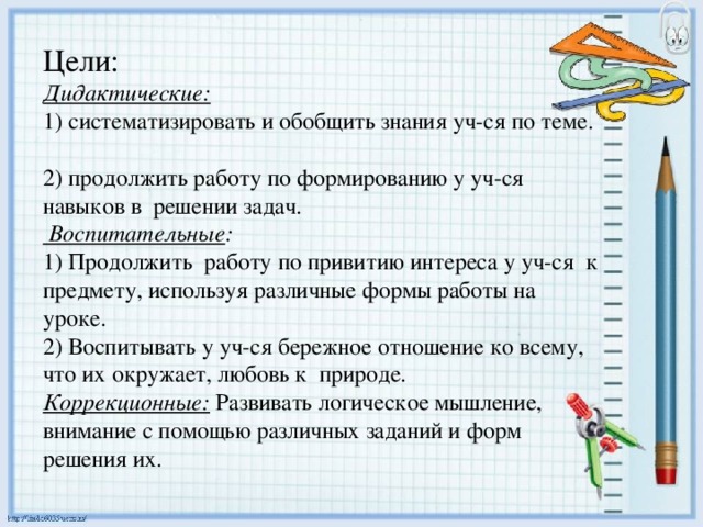 Цели:  Дидактические:  1) систематизировать и обобщить знания уч-ся по теме.  2) продолжить работу по формированию у уч-ся навыков в решении задач.  Воспитательные :  1) Продолжить работу по привитию интереса у уч-ся к предмету, используя различные формы работы на уроке.  2) Воспитывать у уч-ся бережное отношение ко всему, что их окружает, любовь к природе.  Коррекционные: Развивать логическое мышление, внимание с помощью различных заданий и форм решения их.